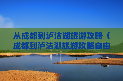 从成都到泸沽湖旅游攻略（成都到泸沽湖旅游攻略自由行自驾）
