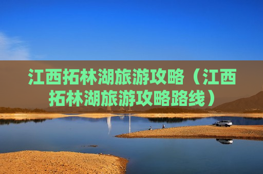 江西拓林湖旅游攻略（江西拓林湖旅游攻略路线）