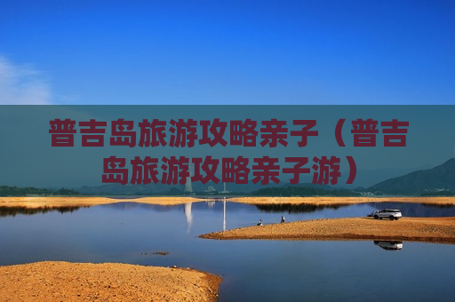 普吉岛旅游攻略亲子（普吉岛旅游攻略亲子游）