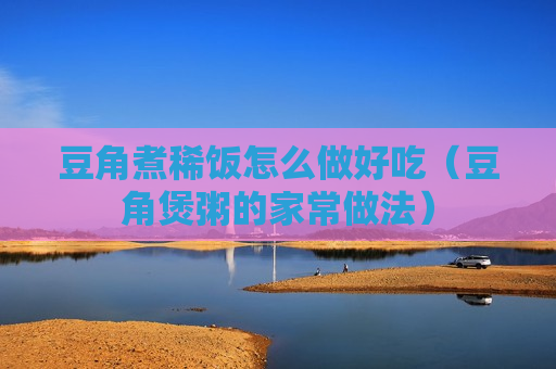 豆角煮稀饭怎么做好吃（豆角煲粥的家常做法）