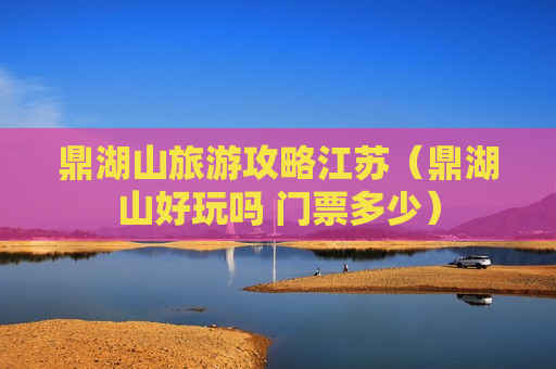 鼎湖山旅游攻略江苏（鼎湖山好玩吗 门票多少）