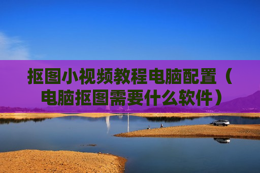 抠图小视频教程电脑配置（电脑抠图需要什么软件）