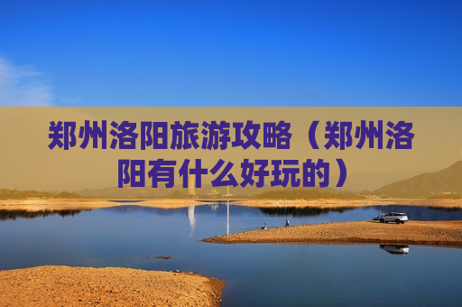 郑州洛阳旅游攻略（郑州洛阳有什么好玩的）