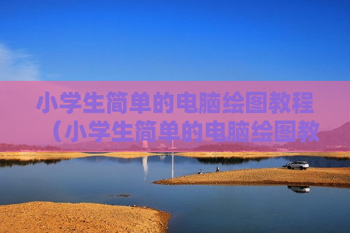小学生简单的电脑绘图教程（小学生简单的电脑绘图教程视频）
