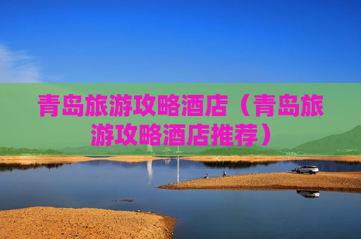 青岛旅游攻略酒店（青岛旅游攻略酒店推荐）