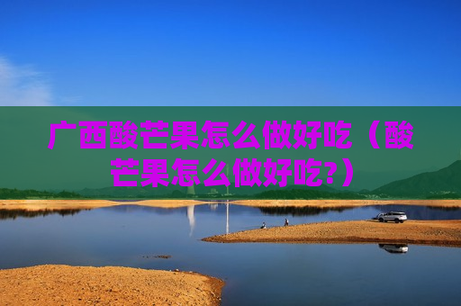 广西酸芒果怎么做好吃（酸芒果怎么做好吃?）