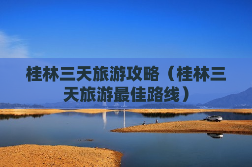 桂林三天旅游攻略（桂林三天旅游最佳路线）