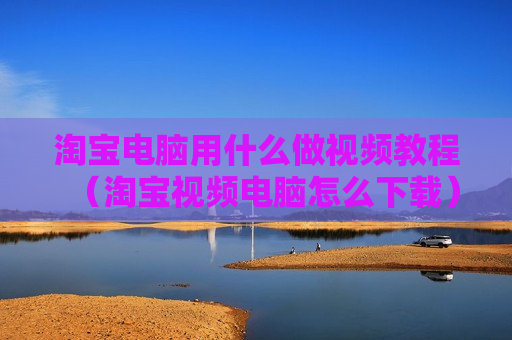 淘宝电脑用什么做视频教程（淘宝视频电脑怎么下载）