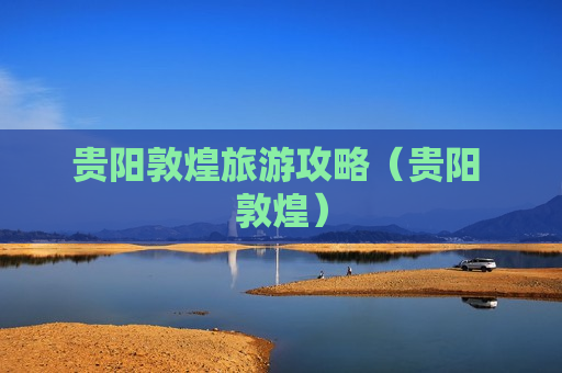 贵阳敦煌旅游攻略（贵阳 敦煌）