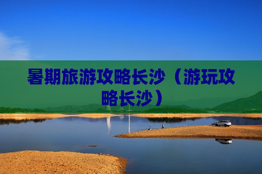 暑期旅游攻略长沙（游玩攻略长沙）