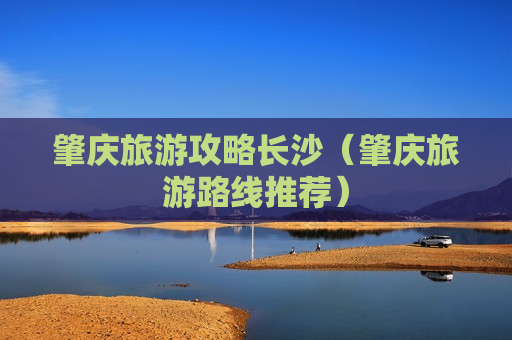 肇庆旅游攻略长沙（肇庆旅游路线推荐）