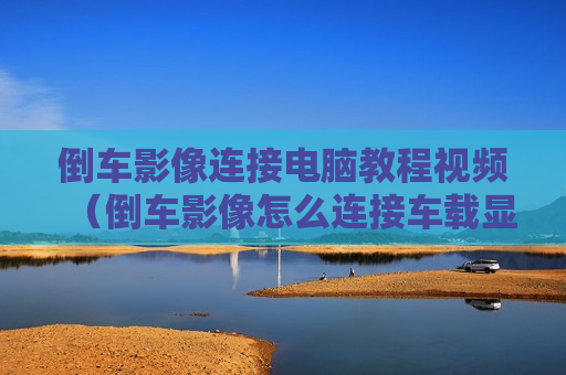 倒车影像连接电脑教程视频（倒车影像怎么连接车载显示屏）