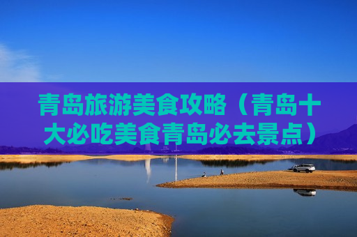 青岛旅游美食攻略（青岛十大必吃美食青岛必去景点）
