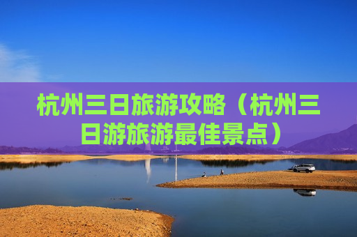 杭州三日旅游攻略（杭州三日游旅游最佳景点）