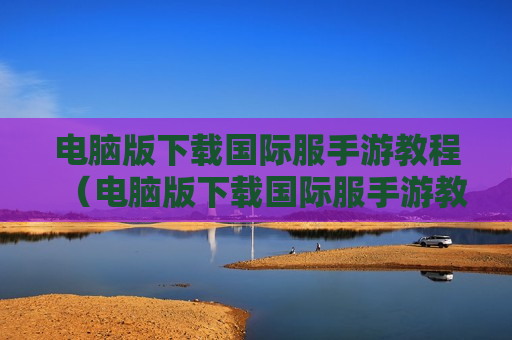 电脑版下载国际服手游教程（电脑版下载国际服手游教程怎么下载）