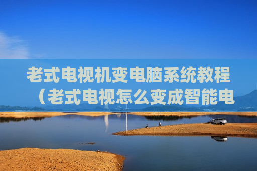 老式电视机变电脑系统教程（老式电视怎么变成智能电视）