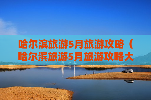 哈尔滨旅游5月旅游攻略（哈尔滨旅游5月旅游攻略大全）
