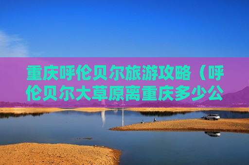 重庆呼伦贝尔旅游攻略（呼伦贝尔大草原离重庆多少公里）