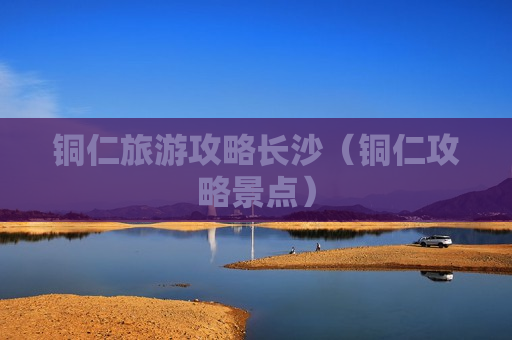 铜仁旅游攻略长沙（铜仁攻略景点）