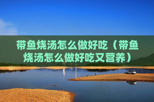 带鱼烧汤怎么做好吃（带鱼烧汤怎么做好吃又营养）