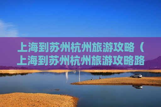 上海到苏州杭州旅游攻略（上海到苏州杭州旅游攻略路线图）