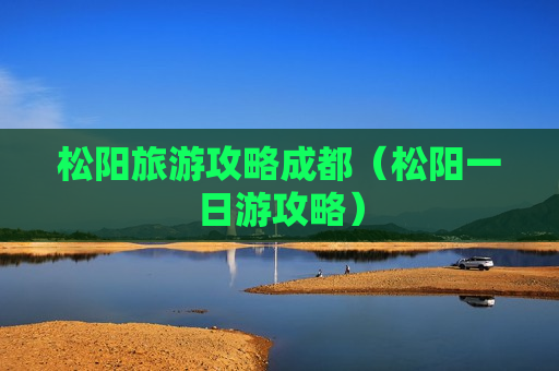 松阳旅游攻略成都（松阳一日游攻略）