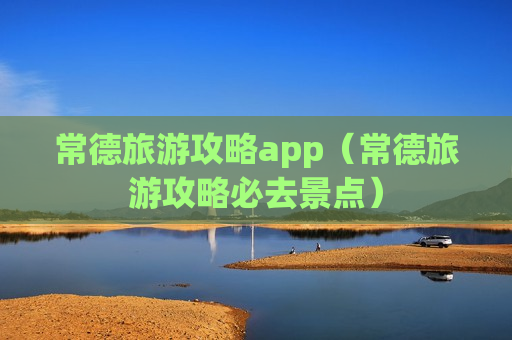 常德旅游攻略app（常德旅游攻略必去景点）