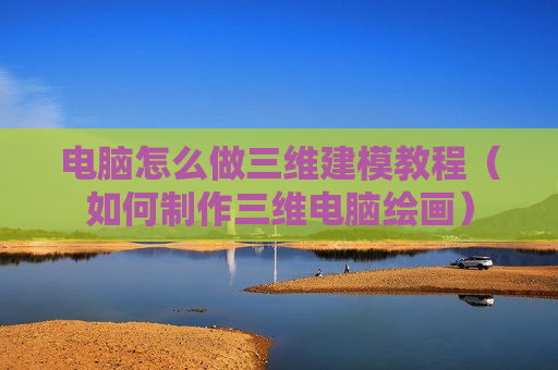 电脑怎么做三维建模教程（如何制作三维电脑绘画）