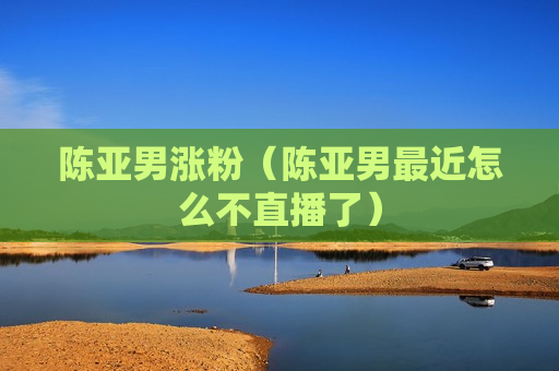 陈亚男涨粉（陈亚男最近怎么不直播了）
