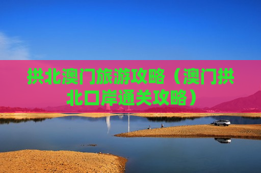 拱北澳门旅游攻略（澳门拱北口岸通关攻略）