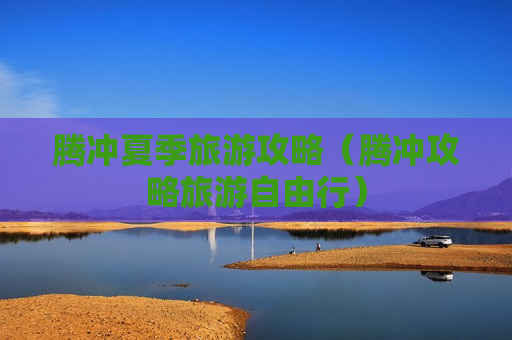 腾冲夏季旅游攻略（腾冲攻略旅游自由行）