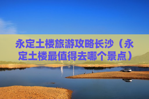 永定土楼旅游攻略长沙（永定土楼最值得去哪个景点）