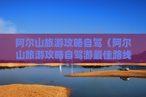 阿尔山旅游攻略自驾（阿尔山旅游攻略自驾游最佳路线）