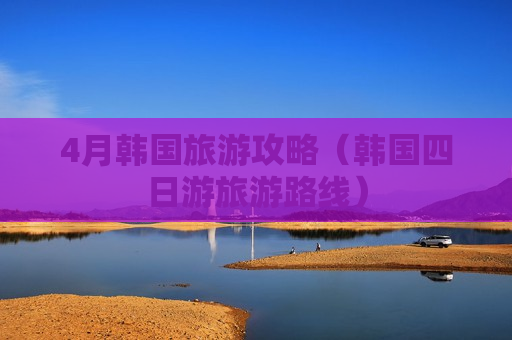 4月韩国旅游攻略（韩国四日游旅游路线）