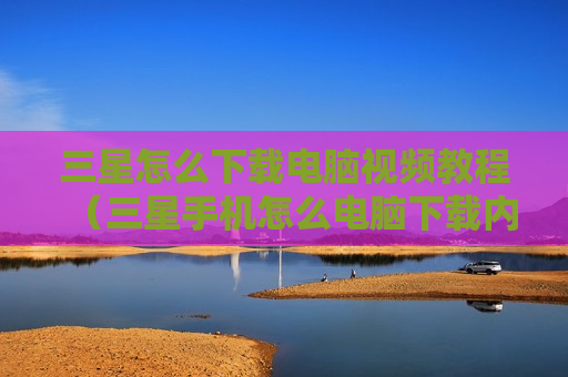 三星怎么下载电脑视频教程（三星手机怎么电脑下载内容）