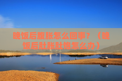 晚饭后腹胀怎么回事？（晚饭后肚胀肚饱怎么办）