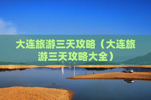 大连旅游三天攻略（大连旅游三天攻略大全）