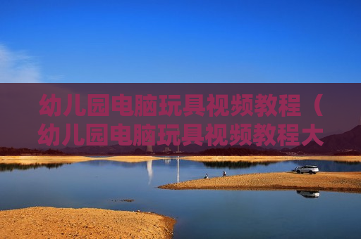 幼儿园电脑玩具视频教程（幼儿园电脑玩具视频教程大全）