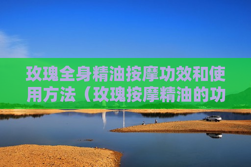 玫瑰全身精油按摩功效和使用方法（玫瑰按摩精油的功效与作用）