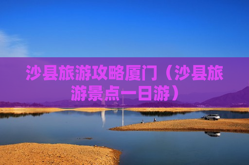 沙县旅游攻略厦门（沙县旅游景点一日游）