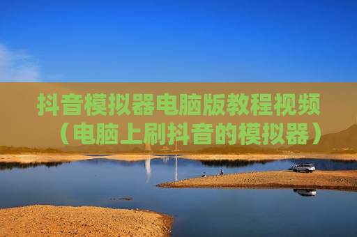 抖音模拟器电脑版教程视频（电脑上刷抖音的模拟器）