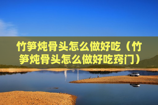 竹笋炖骨头怎么做好吃（竹笋炖骨头怎么做好吃窍门）