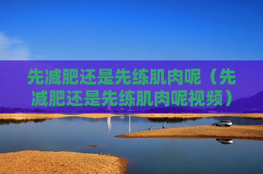 先减肥还是先练肌肉呢（先减肥还是先练肌肉呢视频）