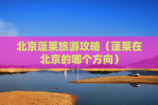 北京蓬莱旅游攻略（蓬莱在北京的哪个方向）