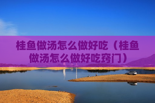 桂鱼做汤怎么做好吃（桂鱼做汤怎么做好吃窍门）