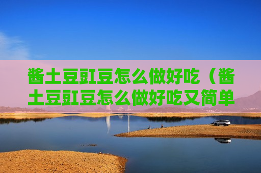 酱土豆豇豆怎么做好吃（酱土豆豇豆怎么做好吃又简单）