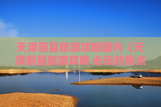 天津蓟县旅游攻略国内（天津蓟县旅游攻略 必玩的景点推荐）