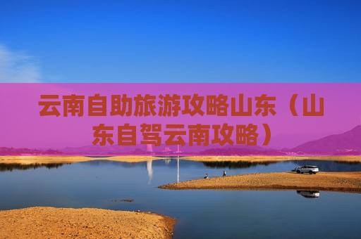 云南自助旅游攻略山东（山东自驾云南攻略）