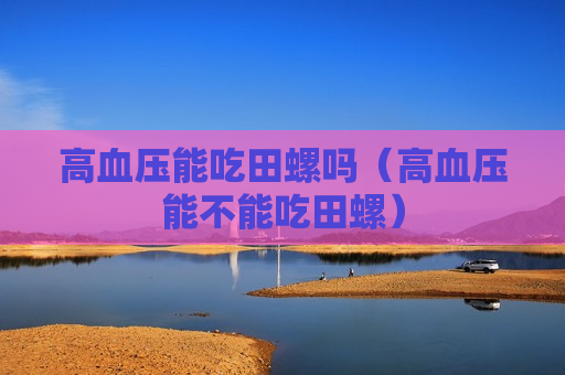 高血压能吃田螺吗（高血压能不能吃田螺）