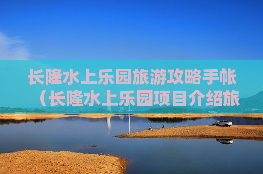 长隆水上乐园旅游攻略手帐（长隆水上乐园项目介绍旅游攻略）
